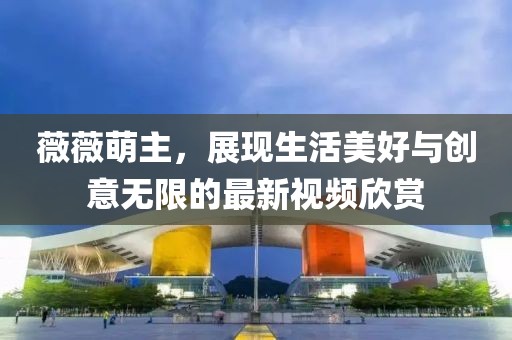 薇薇萌主，展現生活美好與創意無限的最新視頻欣賞