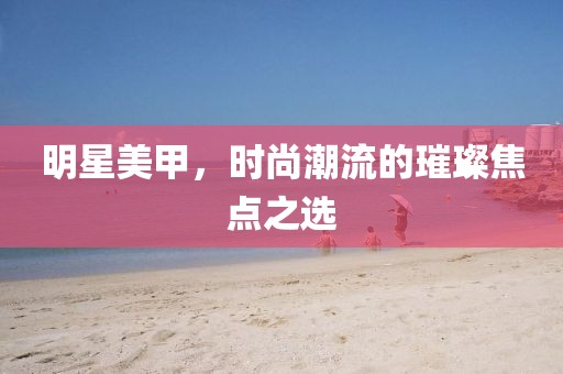 明星美甲,時尚潮流的璀璨焦點之選