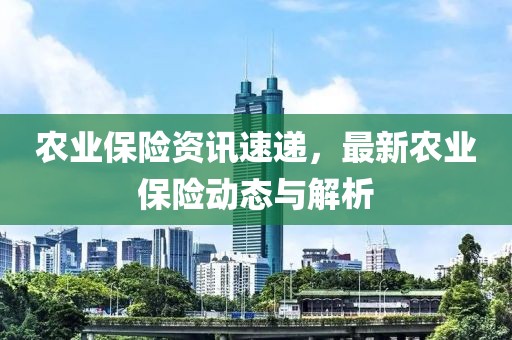 農業保險資訊速遞,最新農業保險動態與解析