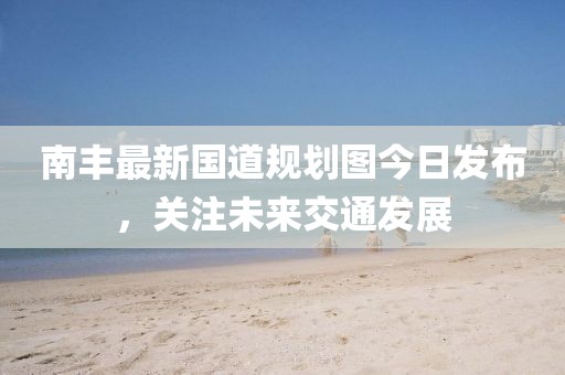 南豐最新國道規(guī)劃圖今日發(fā)布，關注未來交通發(fā)展