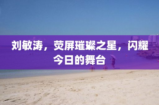 劉敏濤，熒屏璀璨之星，閃耀今日的舞臺(tái)