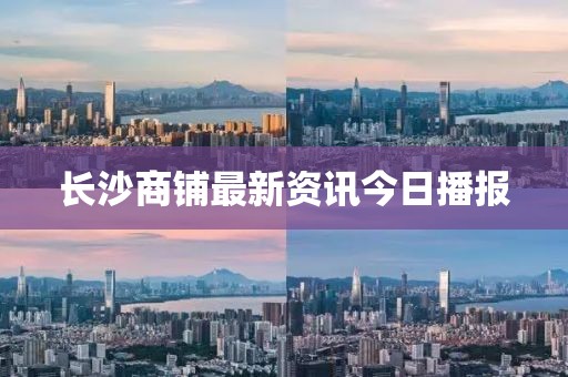 長沙商鋪最新資訊今日播報