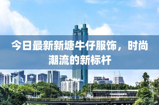今日最新新塘牛仔服飾,時尚潮流的新標桿