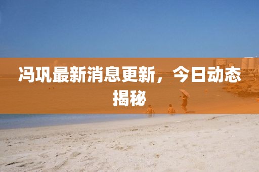 馮鞏最新消息更新，今日動態揭秘