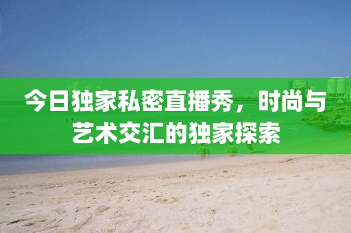 今日獨家私密直播秀，時尚與藝術交匯的獨家探索
