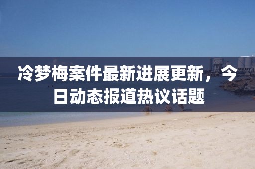 冷夢梅案件最新進展更新，今日動態報道熱議話題