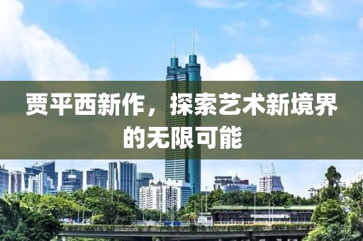 賈平西新作,探索藝術新境界的無限可能