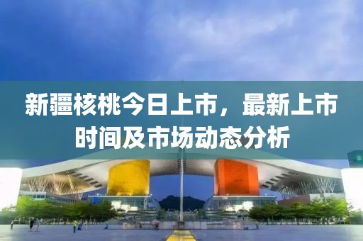 新疆核桃今日上市，最新上市時間及市場動態分析