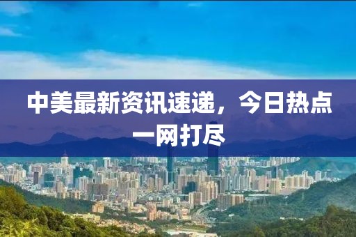 中美最新資訊速遞，今日熱點一網打盡