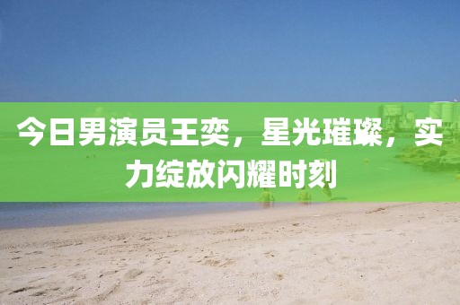 今日男演員王奕,星光璀璨,實力綻放閃耀時刻