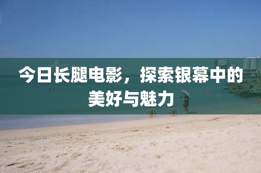 今日長腿電影，探索銀幕中的美好與魅力