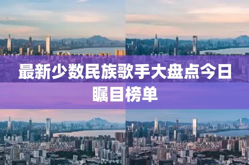 最新少數(shù)民族歌手大盤點今日矚目榜單