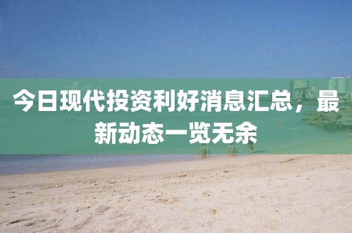 今日現代投資利好消息匯總,最新動態一覽無余