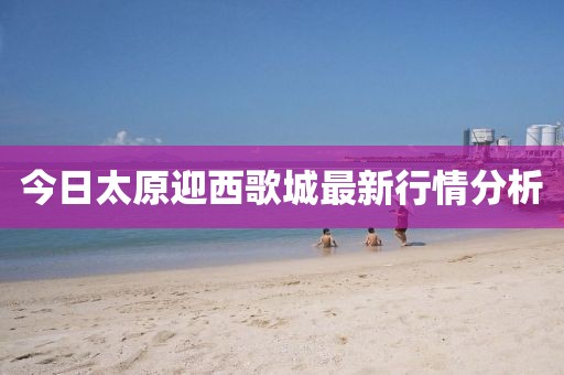 今日太原迎西歌城最新行情分析
