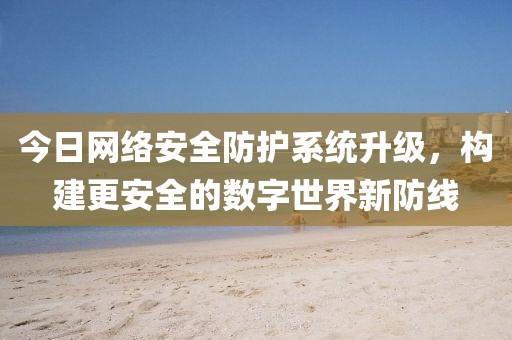 今日網(wǎng)絡安全防護系統(tǒng)升級,構(gòu)建更安全的數(shù)字世界新防線