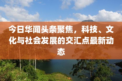 今日華聞?lì)^條聚焦，科技、文化與社會(huì)發(fā)展的交匯點(diǎn)最新動(dòng)態(tài)