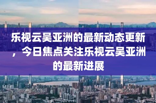 樂視云吳亞洲的最新動態更新，今日焦點關注樂視云吳亞洲的最新進展