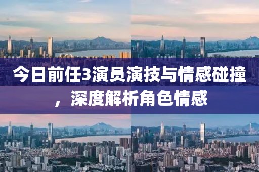 今日前任3演員演技與情感碰撞，深度解析角色情感