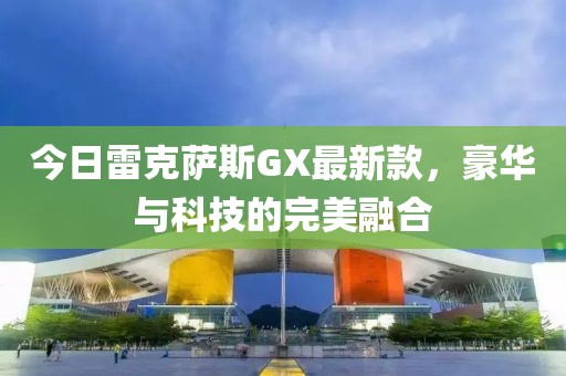 今日雷克薩斯GX最新款，豪華與科技的完美融合