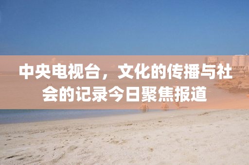 中央電視臺,文化的傳播與社會的記錄今日聚焦報道