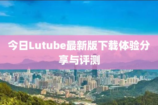 今日Lutube最新版下載體驗分享與評測