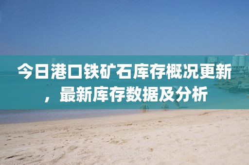 今日港口鐵礦石庫存概況更新,最新庫存數(shù)據(jù)及分析