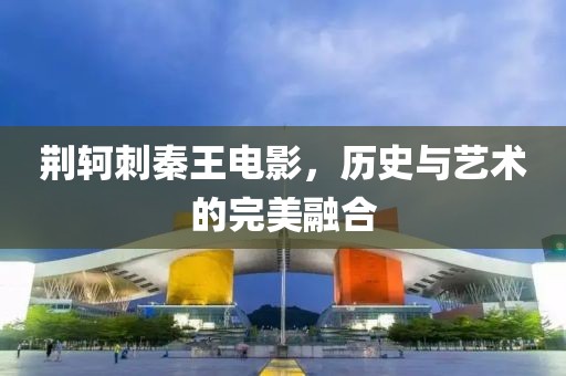 荊軻刺秦王電影，歷史與藝術(shù)的完美融合