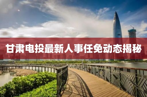 甘肅電投最新人事任免動態揭秘