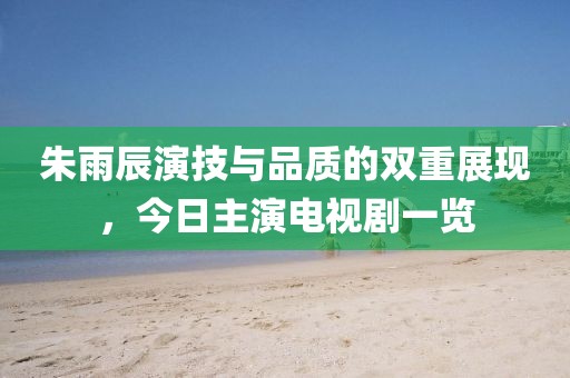 朱雨辰演技與品質的雙重展現，今日主演電視劇一覽