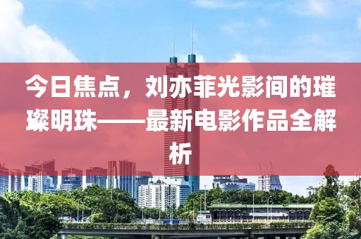 今日焦點，劉亦菲光影間的璀璨明珠——最新電影作品全解析