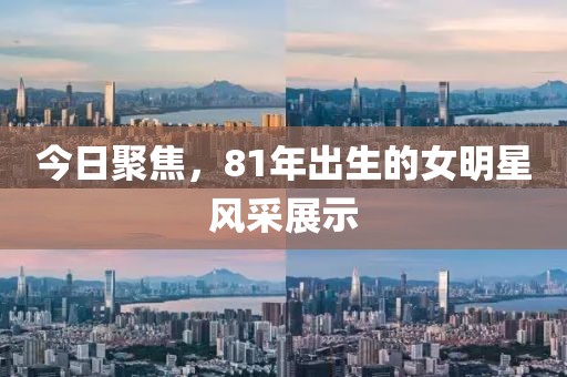 今日聚焦，81年出生的女明星風采展示
