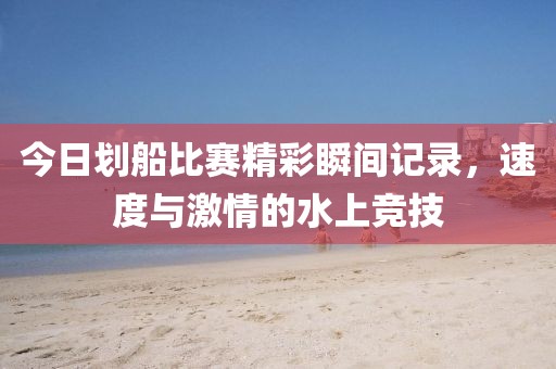 今日劃船比賽精彩瞬間記錄，速度與激情的水上競技