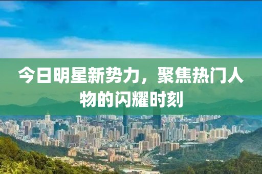 今日明星新勢力,聚焦熱門人物的閃耀時刻