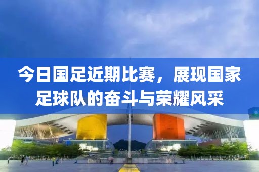 今日國足近期比賽，展現國家足球隊的奮斗與榮耀風采