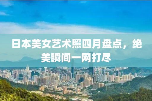 日本美女藝術照四月盤點,絕美瞬間一網打盡