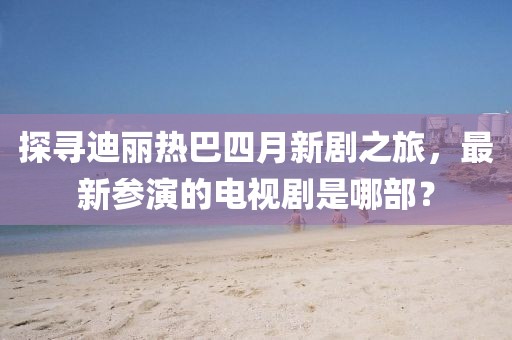 探尋迪麗熱巴四月新劇之旅，最新參演的電視劇是哪部？