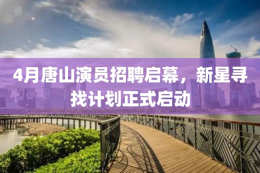 4月唐山演員招聘啟幕，新星尋找計劃正式啟動