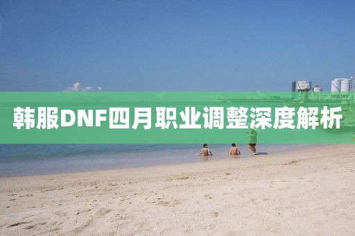 韓服DNF四月職業(yè)調(diào)整深度解析