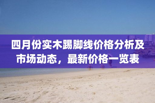 四月份實木踢腳線價格分析及市場動態，最新價格一覽表