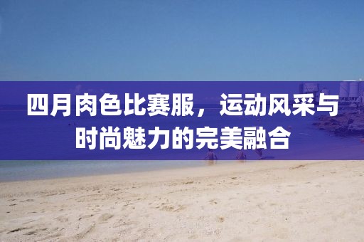 四月肉色比賽服，運(yùn)動(dòng)風(fēng)采與時(shí)尚魅力的完美融合