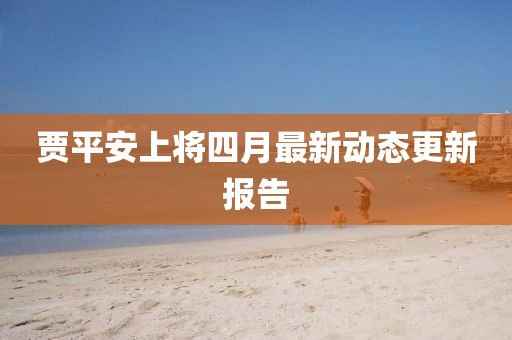 賈平安上將四月最新動態更新報告