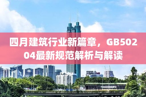 四月建筑行業(yè)新篇章,GB50204最新規(guī)范解析與解讀