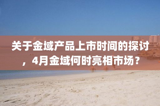 關于金域產品上市時間的探討，4月金域何時亮相市場？