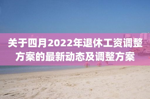 關于四月2022年退休工資調整方案的最新動態及調整方案