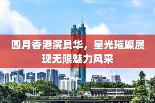 四月香港演員華，星光璀璨展現無限魅力風采