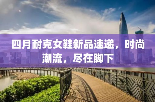 四月耐克女鞋新品速遞,時尚潮流,盡在腳下