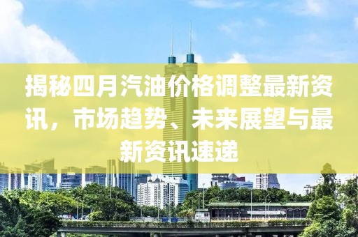 揭秘四月汽油價格調整最新資訊,市場趨勢、未來展望與最新資訊速遞