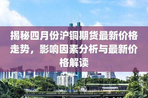 揭秘四月份滬銅期貨最新價格走勢,影響因素分析與最新價格解讀