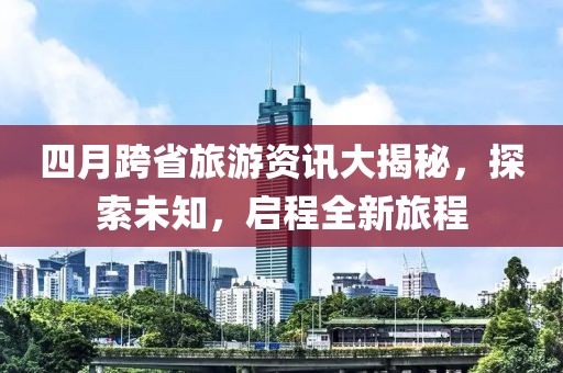 四月跨省旅游資訊大揭秘，探索未知，啟程全新旅程