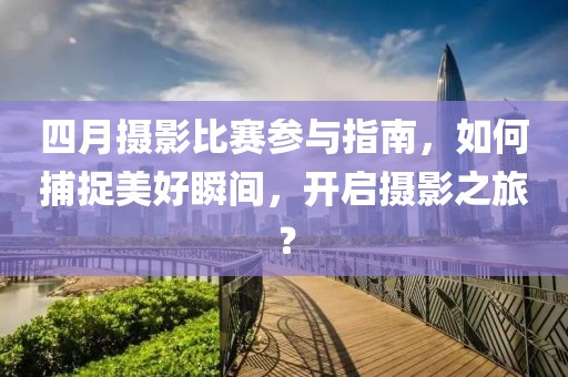 四月攝影比賽參與指南，如何捕捉美好瞬間，開啟攝影之旅？